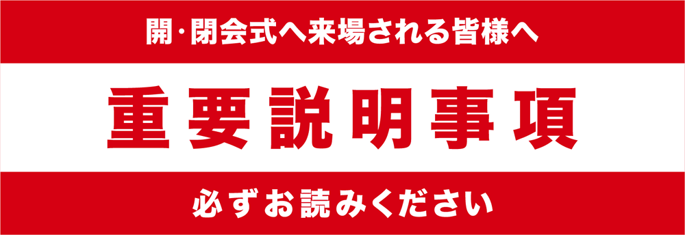 開・閉会式へ来場される皆様へ 重要説明事項 必ずお読みください